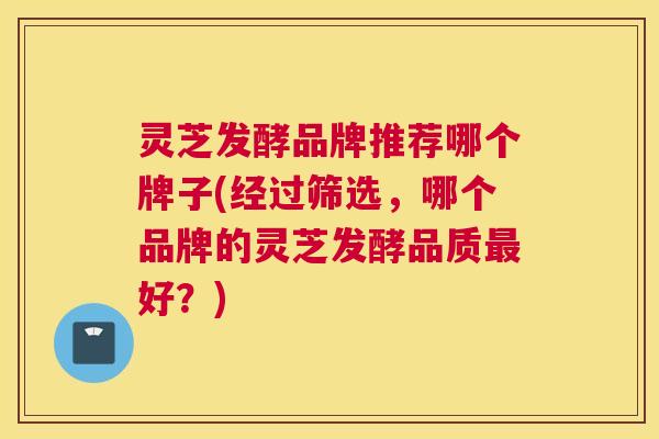 灵芝发酵品牌推荐哪个牌子(经过筛选，哪个品牌的灵芝发酵品质最好？)