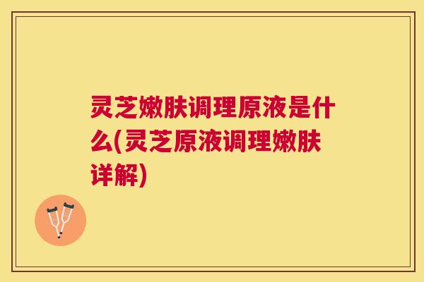 灵芝嫩肤调理原液是什么(灵芝原液调理嫩肤详解)