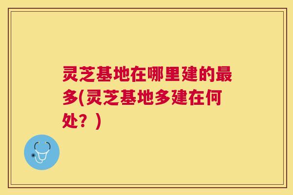 灵芝基地在哪里建的最多(灵芝基地多建在何处？)