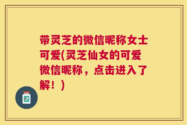 带灵芝的微信昵称女士可爱(灵芝仙女的可爱微信昵称，点击进入了解！)