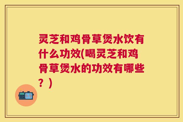 灵芝和鸡骨草煲水饮有什么功效(喝灵芝和鸡骨草煲水的功效有哪些？)