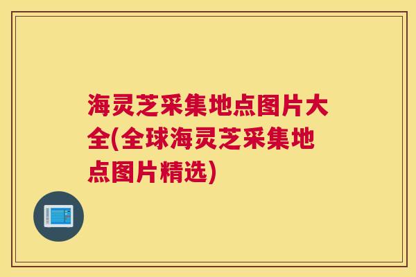海灵芝采集地点图片大全(全球海灵芝采集地点图片精选)