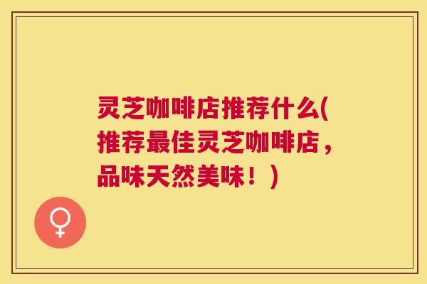 灵芝咖啡店推荐什么(推荐最佳灵芝咖啡店，品味天然美味！)