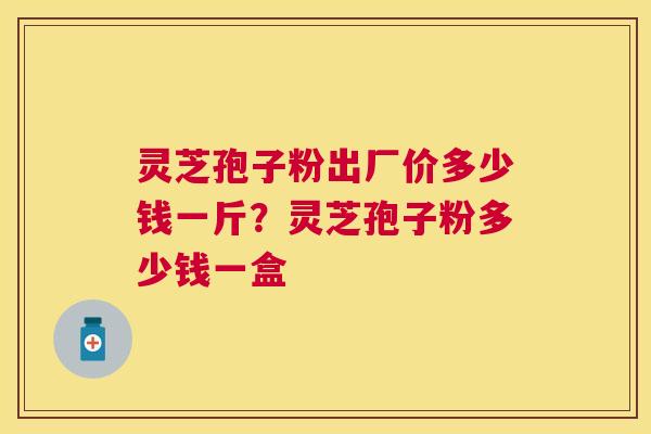 灵芝孢子粉出厂价多少钱一斤？灵芝孢子粉多少钱一盒