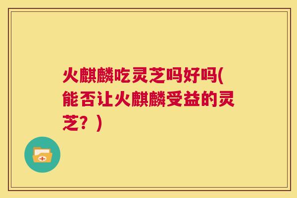 火麒麟吃灵芝吗好吗(能否让火麒麟受益的灵芝？)
