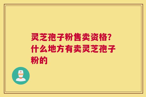 灵芝孢子粉售卖资格?什么地方有卖灵芝孢子粉的 灵芝孢子粉售卖资格?什么地方有卖灵芝孢子粉的