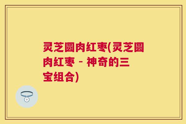 灵芝圆肉红枣(灵芝圆肉红枣 - 神奇的三宝组合) 灵芝圆肉红枣(灵芝圆肉红枣 - 神奇的三宝组合)