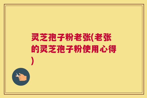 灵芝孢子粉老张(老张的灵芝孢子粉使用心得)