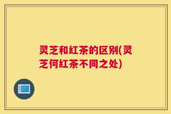 灵芝和红茶的区别(灵芝何红茶不同之处)