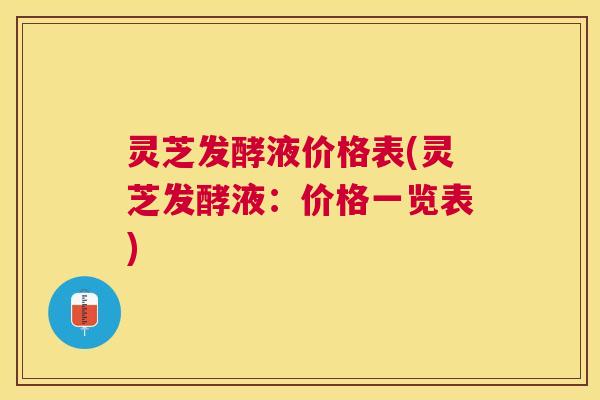 灵芝发酵液价格表(灵芝发酵液：价格一览表)