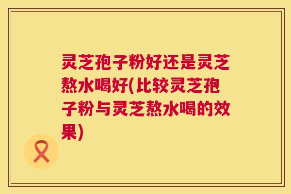 灵芝孢子粉好还是灵芝熬水喝好(比较灵芝孢子粉与灵芝熬水喝的效果) 灵芝孢子粉好还是灵芝熬水喝好(比较灵芝孢子粉与灵芝熬水喝的效果)