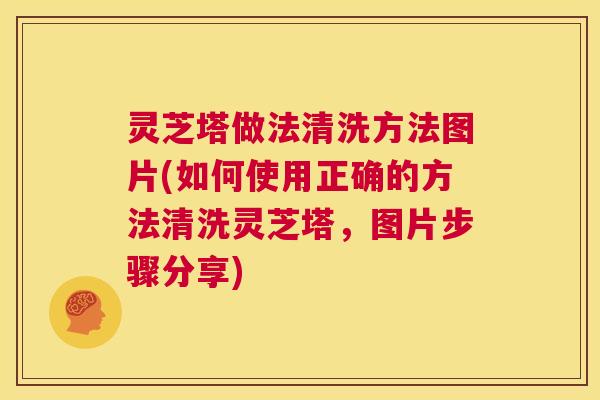 灵芝塔做法清洗方法图片(如何使用正确的方法清洗灵芝塔，图片步骤分享)