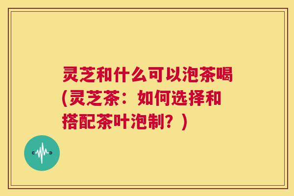 灵芝和什么可以泡茶喝(灵芝茶：如何选择和搭配茶叶泡制？)