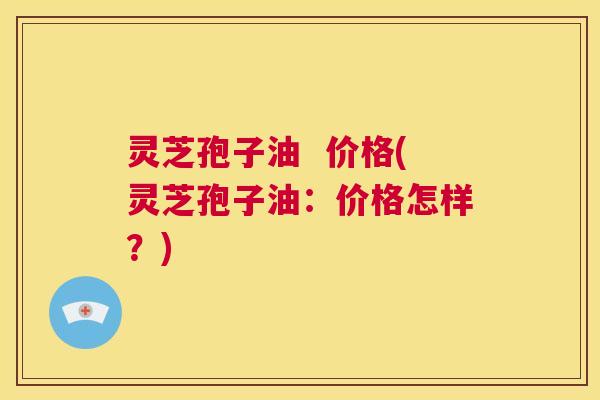 灵芝孢子油 价格(灵芝孢子油:价格怎样?) 灵芝孢子油 价格(灵芝孢子油:价格怎样?)