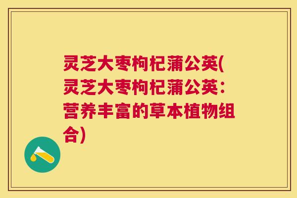 灵芝大枣枸杞蒲公英(灵芝大枣枸杞蒲公英：营养丰富的草本植物组合)