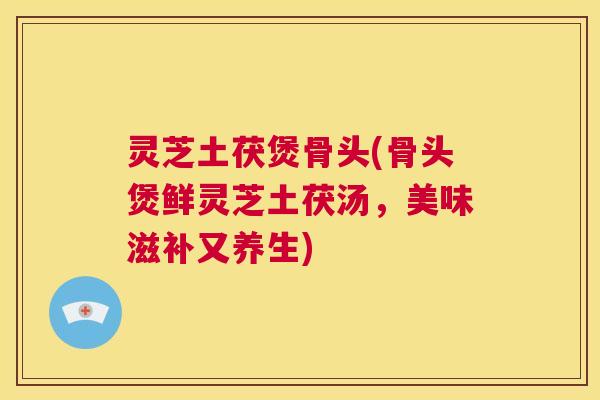 灵芝土茯煲骨头(骨头煲鲜灵芝土茯汤,美味滋补又养生) 灵芝土茯煲骨头(骨头煲鲜灵芝土茯汤,美味滋补又养生)