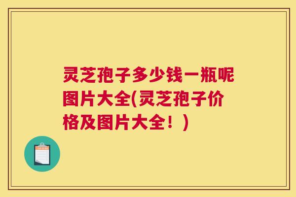 灵芝孢子多少钱一瓶呢图片大全(灵芝孢子价格及图片大全！)