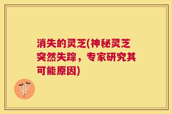 消失的灵芝(神秘灵芝突然失踪，专家研究其可能原因)