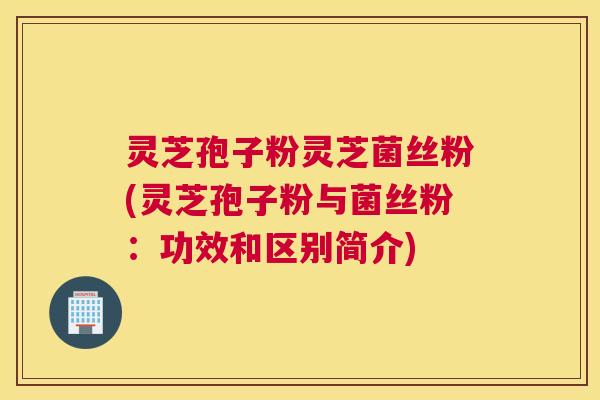 灵芝孢子粉灵芝菌丝粉(灵芝孢子粉与菌丝粉：功效和区别简介)
