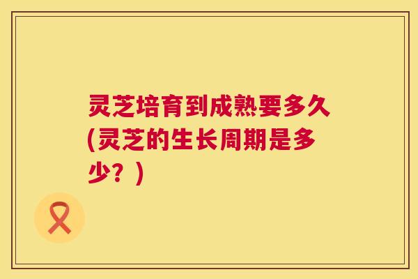 灵芝培育到成熟要多久(灵芝的生长周期是多少？)