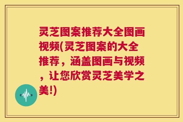 灵芝图案推荐大全图画视频(灵芝图案的大全推荐，涵盖图画与视频，让您欣赏灵芝美学之美!)