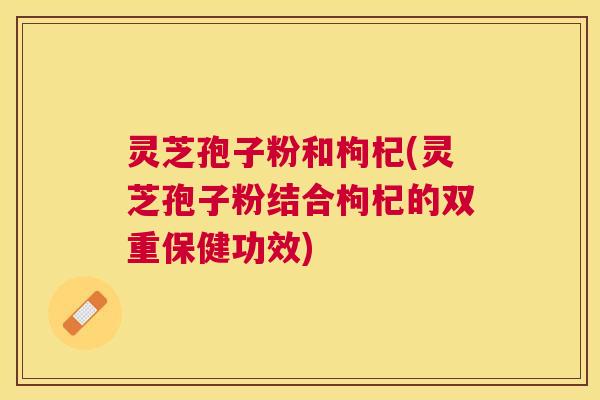 灵芝孢子粉和枸杞(灵芝孢子粉结合枸杞的双重保健功效) 灵芝孢子粉和枸杞(灵芝孢子粉结合枸杞的双重保健功效)