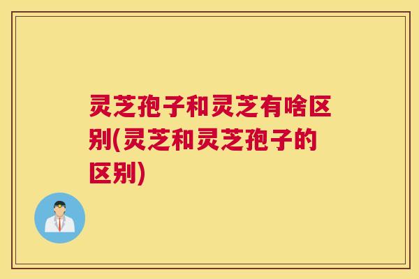灵芝孢子和灵芝有啥区别(灵芝和灵芝孢子的区别)