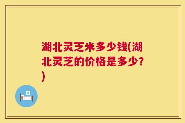 湖北灵芝米多少钱(湖北灵芝的价格是多少？)