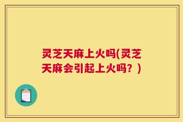 灵芝天麻上火吗(灵芝天麻会引起上火吗？)