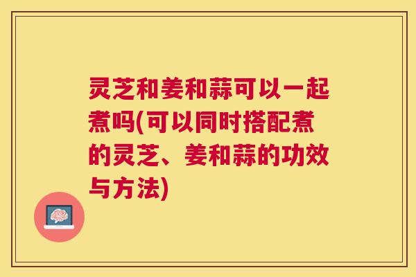 灵芝和姜和蒜可以一起煮吗(可以同时搭配煮的灵芝、姜和蒜的功效与方法) 灵芝和姜和蒜可以一起煮吗(可以同时搭配煮的灵芝、姜和蒜的功效与方法)