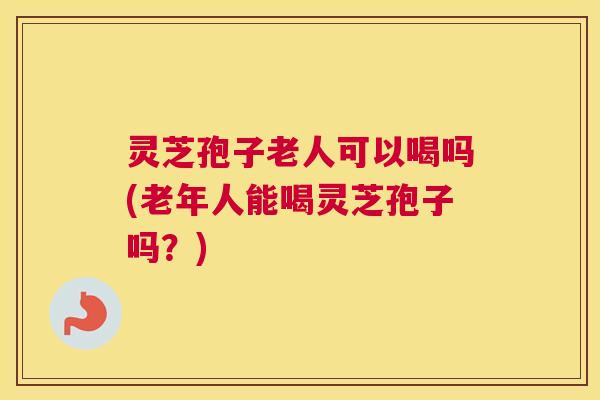 灵芝孢子老人可以喝吗(老年人能喝灵芝孢子吗？)