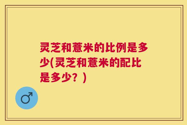 灵芝和薏米的比例是多少(灵芝和薏米的配比是多少？)