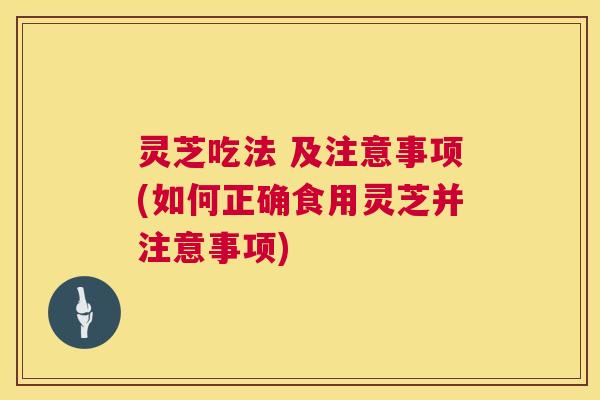 灵芝吃法 及注意事项(如何正确食用灵芝并注意事项)