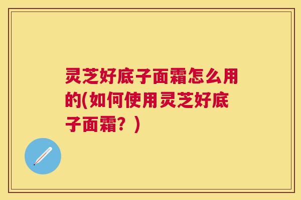 灵芝好底子面霜怎么用的(如何使用灵芝好底子面霜？)