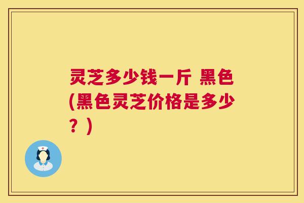 灵芝多少钱一斤 黑色(黑色灵芝价格是多少？)