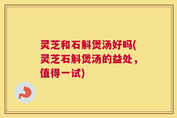 灵芝和石斛煲汤好吗(灵芝石斛煲汤的益处，值得一试)