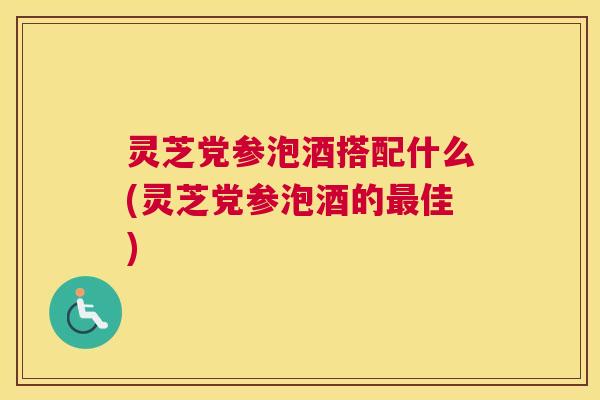 灵芝党参泡酒搭配什么(灵芝党参泡酒的最佳)
