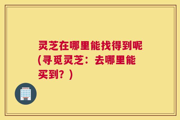 灵芝在哪里能找得到呢(寻觅灵芝：去哪里能买到？)