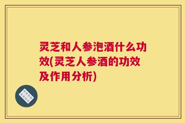 灵芝和人参泡酒什么功效(灵芝人参酒的功效及作用分析)