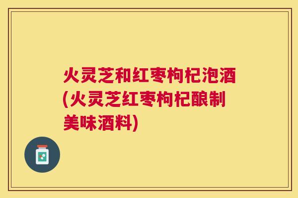 火灵芝和红枣枸杞泡酒(火灵芝红枣枸杞酿制美味酒料)