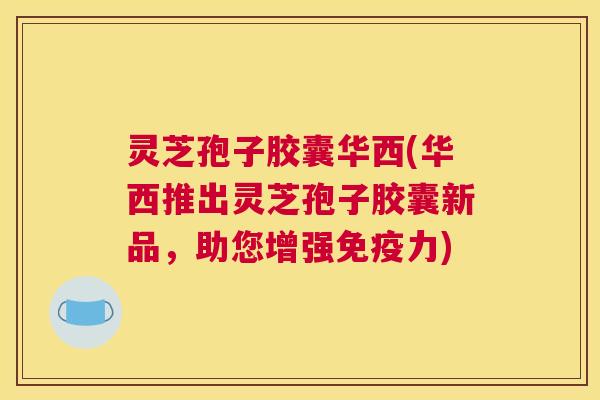 灵芝孢子胶囊华西(华西推出灵芝孢子胶囊新品,助您增强免疫力) 灵芝孢子胶囊华西(华西推出灵芝孢子胶囊新品,助您增强免疫力)
