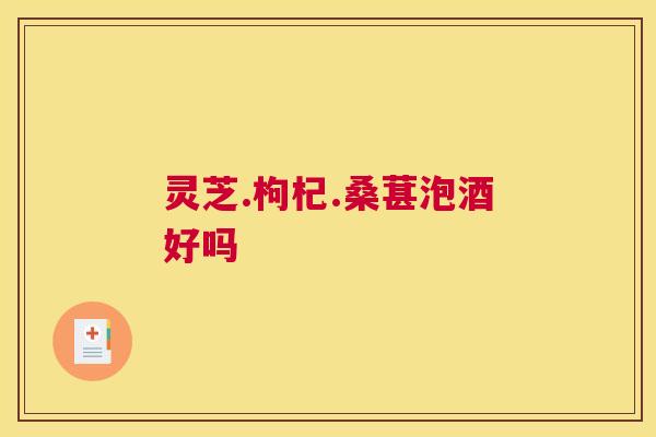 灵芝.枸杞.桑葚泡酒好吗 灵芝.枸杞.桑葚泡酒好吗