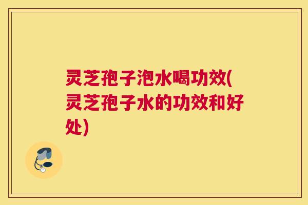 灵芝孢子泡水喝功效(灵芝孢子水的功效和好处)