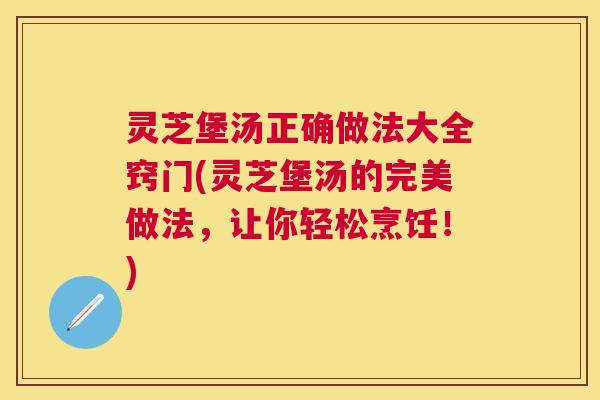 灵芝堡汤正确做法大全窍门(灵芝堡汤的完美做法，让你轻松烹饪！)