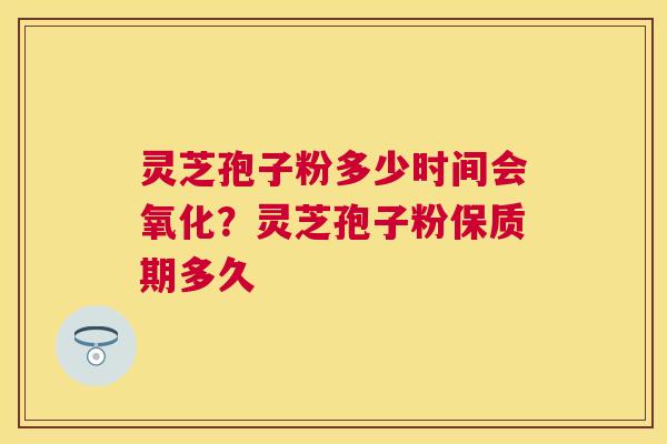 灵芝孢子粉多少时间会氧化？灵芝孢子粉保质期多久