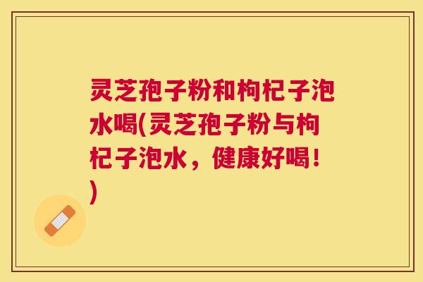 灵芝孢子粉和枸杞子泡水喝(灵芝孢子粉与枸杞子泡水，健康好喝！)