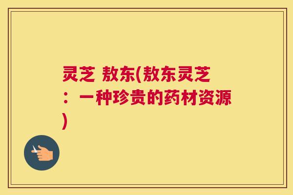 灵芝 敖东(敖东灵芝：一种珍贵的药材资源)