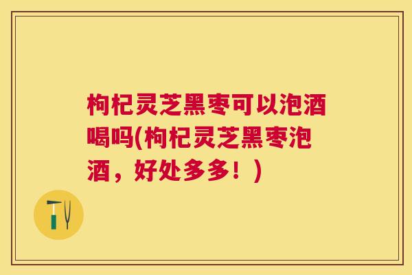 枸杞灵芝黑枣可以泡酒喝吗(枸杞灵芝黑枣泡酒，好处多多！)
