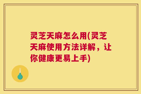 灵芝天麻怎么用(灵芝天麻使用方法详解，让你健康更易上手)