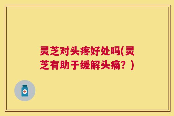 灵芝对头疼好处吗(灵芝有助于缓解头痛？)